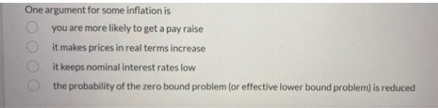 One argument for some inflation is
you are more likely to get a pay raise
it makes prices in real terms increase
it keeps nominal interest rates low
the probability of the zero bound problem (or effective lower bound problem) is reduced