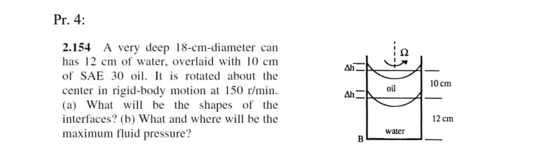 Pr. 4:
2.154 A very deep 18-cm-diameter can
has 12 cm of water, overlaid with 10 cm
Ah,
of SAE 30 oil. It is rotated about the
center in rigid-body motion at 150 r/min.
(a) What will be the shapes of the
interfaces? (b) What and where will be the
10 сm
oil
Ah
12 cm
maximum fluid pressure?
water
B.
