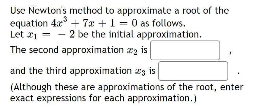 Use Newton's method to approximate a root of the
equation 4x + 7x + 1 = 0 as follows.
Let x1
3
2 be the initial approximation.
-
The second approximation x2 is
and the third approximation x3 is
(Although these are approximations of the root, enter
exact expressions for each approximation.)
