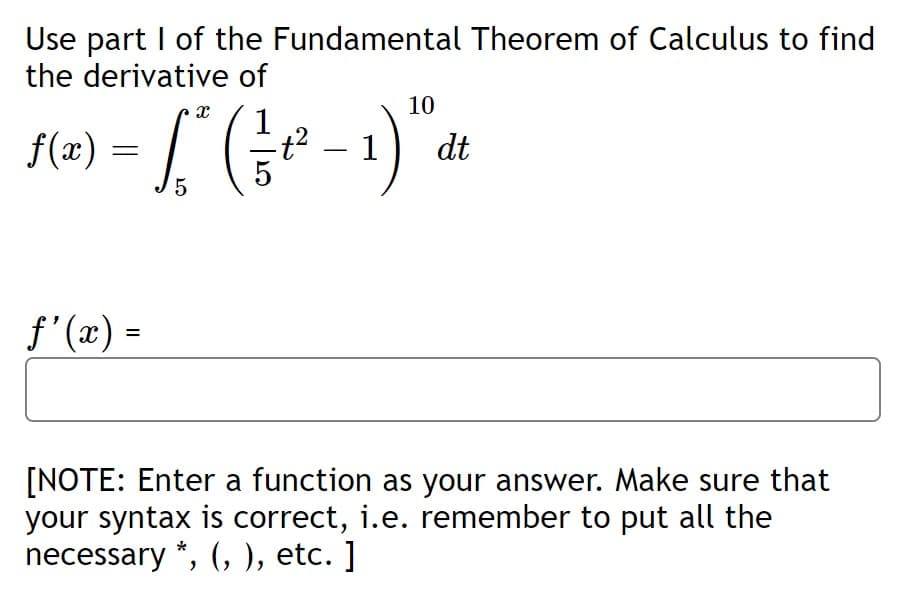 Use part I of the Fundamental Theorem of Calculus to find
the derivative of
10
= [ (
1) dt
f(x)
f'(x) =
[NOTE: Enter a function as your answer. Make sure that
your syntax is correct, i.e. remember to put all the
necessary *, (, ), etc. ]
