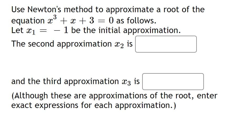 Use Newton's method to approximate a root of the
equation x' + x + 3 = 0 as follows.
Let x1 =
3
- 1 be the initial approximation.
-
The second approximation x2 is
and the third approximation x3 is
(Although these are approximations of the root, enter
exact expressions for each approximation.)
