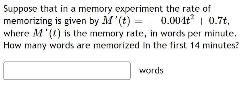 Suppose that in a memory experiment the rate of
memorizing is given by M'(t) =
where M'(t) is the memory rate, in words per minute.
How many words are memorized in the first 14 minutes?
– 0.004ť² + 0.7t,
2
-
words
