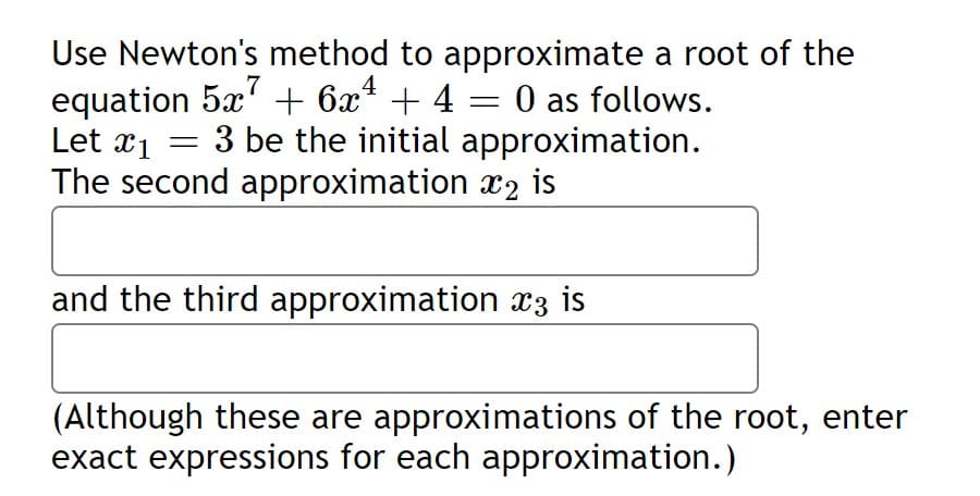 Use Newton's method to approximate a root of the
equation 5x' + 6x* + 4 = 0 as follows.
Let x1
The second approximation x2 is
4
3 be the initial approximation.
and the third approximation x3 is
(Although these are approximations of the root, enter
exact expressions for each approximation.)
