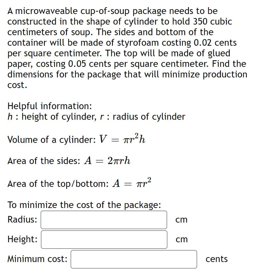 A microwaveable cup-of-soup package needs to be
constructed in the shape of cylinder to hold 350 cubic
centimeters of soup. The sides and bottom of the
container will be made of styrofoam costing 0.02 cents
per square centimeter. The top will be made of glued
paper, costing 0.05 cents per square centimeter. Find the
dimensions for the package that will minimize production
cost.
Helpful information:
h: height of cylinder, r : radius of cylinder
Volume of a cylinder: V = Trh
Area of the sides: A = 2™rh
Area of the top/bottom: A = Tp
To minimize the cost of the package:
Radius:
cm
Height:
cm
Minimum cost:
cents
