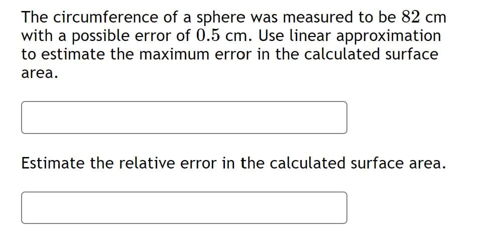 The circumference of a sphere was measured to be 82 cm
with a possible error of 0.5 cm. Use linear approximation
to estimate the maximum error in the calculated surface
area.
Estimate the relative error in the calculated surface area.
