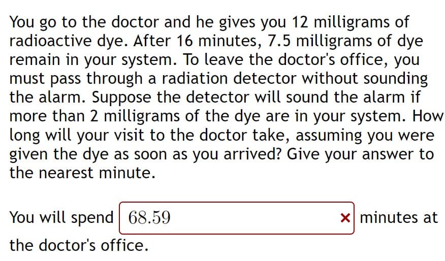 You go to the doctor and he gives you 12 milligrams of
radioactive dye. After 16 minutes, 7.5 milligrams of dye
remain in your system. To leave the doctor's office, you
must pass through a radiation detector without sounding
the alarm. Suppose the detector will sound the alarm if
more than 2 milligrams of the dye are in your system. How
long will your visit to the doctor take, assuming you were
given the dye as soon as you arrived? Give your answer to
the nearest minute.
You will spend 68.59
X minutes at
the doctor's office.
