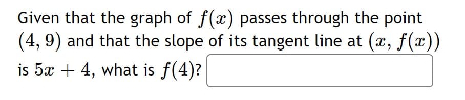 Given that the graph of f(x) passes through the point
(4, 9) and that the slope of its tangent line at (x, f(x))
is 5x + 4, what is f(4)?
