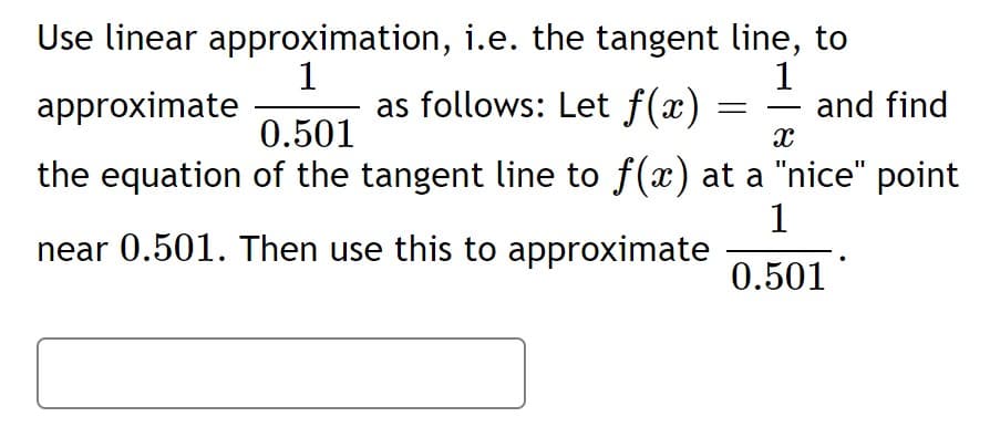 1
approximate
Use linear approximation, i.e. the tangent line, to
1
as follows: Let f(x)
and find
-
0.501
the equation of the tangent line to f(x) at a "nice" point
1
near 0.501. Then use this to approximate
0.501
