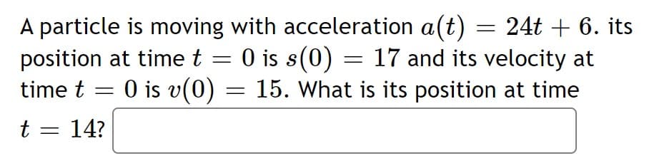 A particle is moving with acceleration a(t) = 24t + 6. its
position at timet = 0 is s(0) = 17 and its velocity at
time t = 0 is v(0) = 15. What is its position at time
t = 14?
