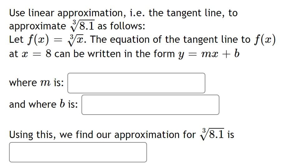 Use linear approximation, i.e. the tangent line, to
approximate V8.1 as follows:
Let f(x) = x. The equation of the tangent line to f(x)
at x = 8 can be written in the form y = mx + b
3
3
where m is:
and where b is:
3
Using this, we find our approximation for 8.1 is
