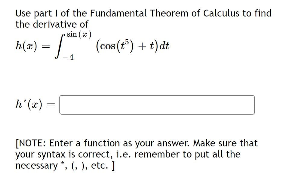Use part I of the Fundamental Theorem of Calculus to find
the derivative of
sin (a)
n(=) = | .
(cos (t*) + t)dt
- 4
(x),4
[NOTE: Enter a function as your answer. Make sure that
your syntax is correct, i.e. remember to put all the
necessary *, (, ), etc. ]
||
