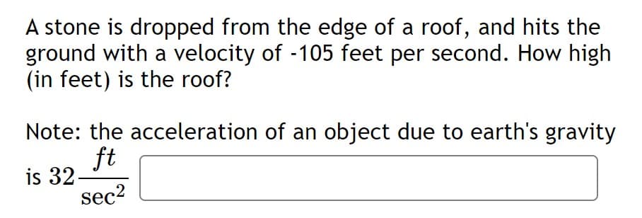 A stone is dropped from the edge of a roof, and hits the
ground with a velocity of -105 feet per second. How high
(in feet) is the roof?
Note: the acceleration of an object due to earth's gravity
ft
is 32-
sec2
