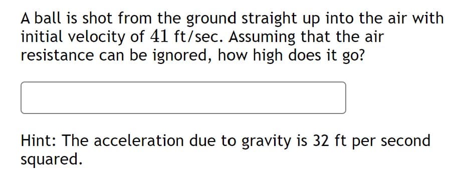 A ball is shot from the ground straight up into the air with
initial velocity of 41 ft/sec. Assuming that the air
resistance can be ignored, how high does it go?
Hint: The acceleration due to gravity is 32 ft per second
squared.
