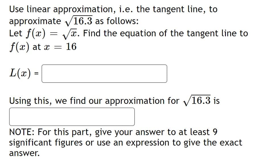 Use linear approximation, i.e. the tangent line, to
approximate v16.3 as follows:
Let f(x) = Vx. Find the equation of the tangent line to
f(x) at x
= 16
L(x) =
%3D
Using this, we find our approximation for V16.3 is
NOTE: For this part, give your answer to at least 9
significant figures or use an expression to give the exact
answer.
