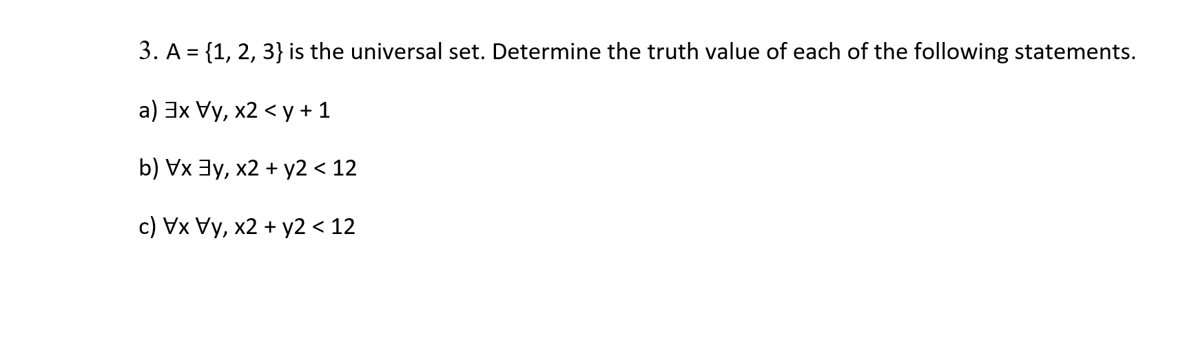 3. A = {1, 2, 3} is the universal set. Determine the truth value of each of the following statements.
a) 3x Vy, x2 < y +1
b) Vx 3y, x2 + y2 < 12
