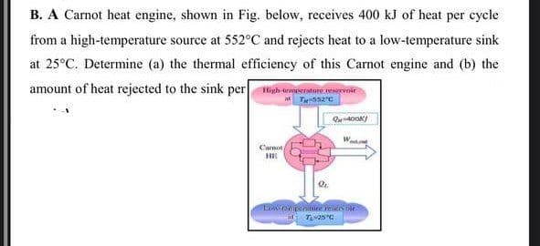 B. A Carnot heat engine, shown in Fig. below, receives 400 kJ of heat per cycle
from a high-temperature source at 552°C and rejects heat to a low-temperature sink
at 25°C. Determine (a) the thermal efficiency of this Carnot engine and (b) the
amount of heat rejected to the sink per igh urmesroture wrvoir
Cansot
HE
L Cmpeire er oe
