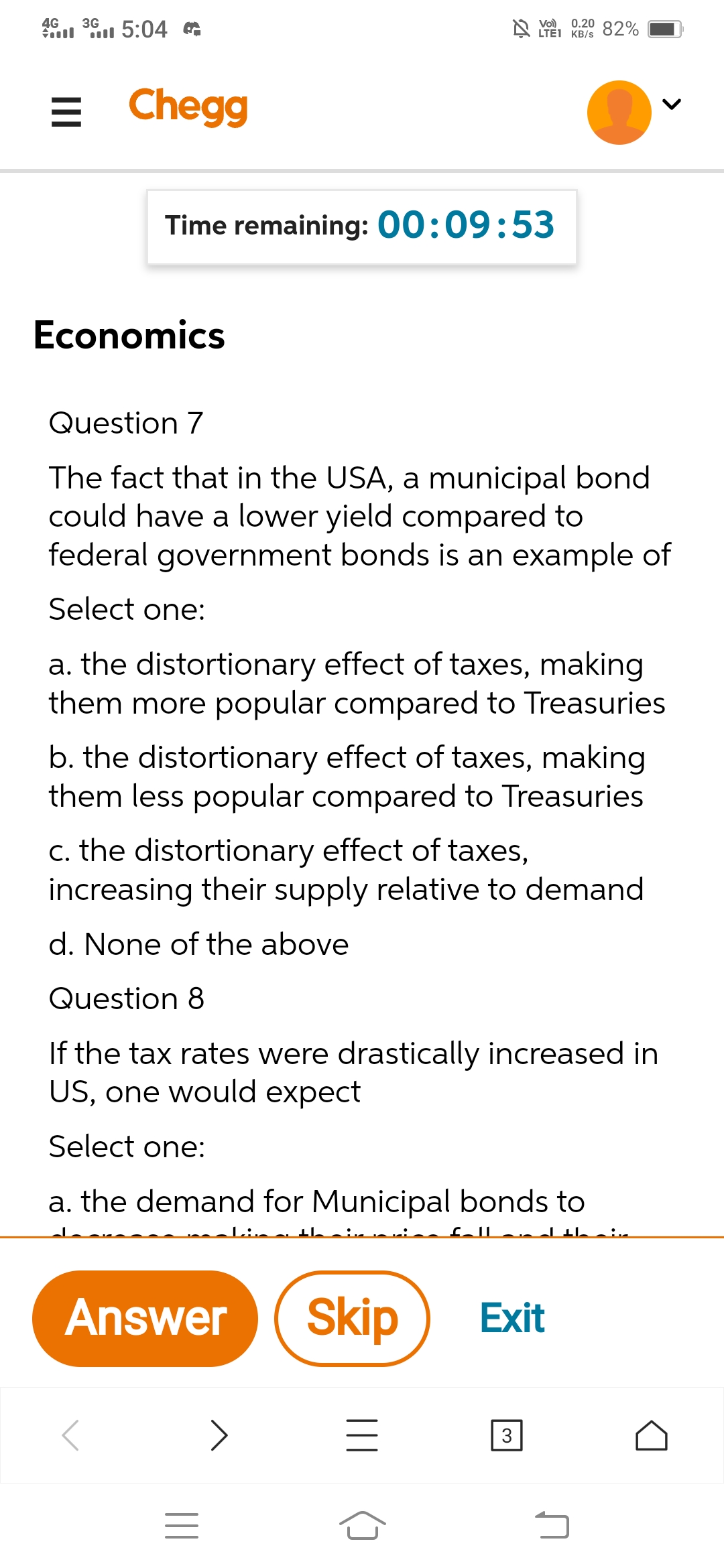 4G
al l 5:04 &
0.20 82%
3G
Vo)
A LTEI KB/s
= Chegg
Time remaining: 00:09:53
Economics
Question 7
The fact that in the USA, a municipal bond
could have a lower yield compared to
federal government bonds is an example of
Select one:
a. the distortionary effect of taxes, making
them more popular compared to Treasuries
b. the distortionary effect of taxes, making
them less popular compared to Treasuries
c. the distortionary effect of taxes,
increasing their supply relative to demand
d. None of the above
Question 8
If the tax rates were drastically increased in
US, one would expect
Select one:
a. the demand for Municipal bonds to
fallan d thein
Answer
Skip
Exit
3
||
