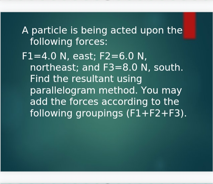 A particle is being acted upon the
following forces:
F1=4.0 N, east; F2=6.0 N,
northeast; and F3=8.0 N, south.
Find the resultant using
parallelogram method. You may
add the forces according to the
following groupings (F1+F2+F3).
