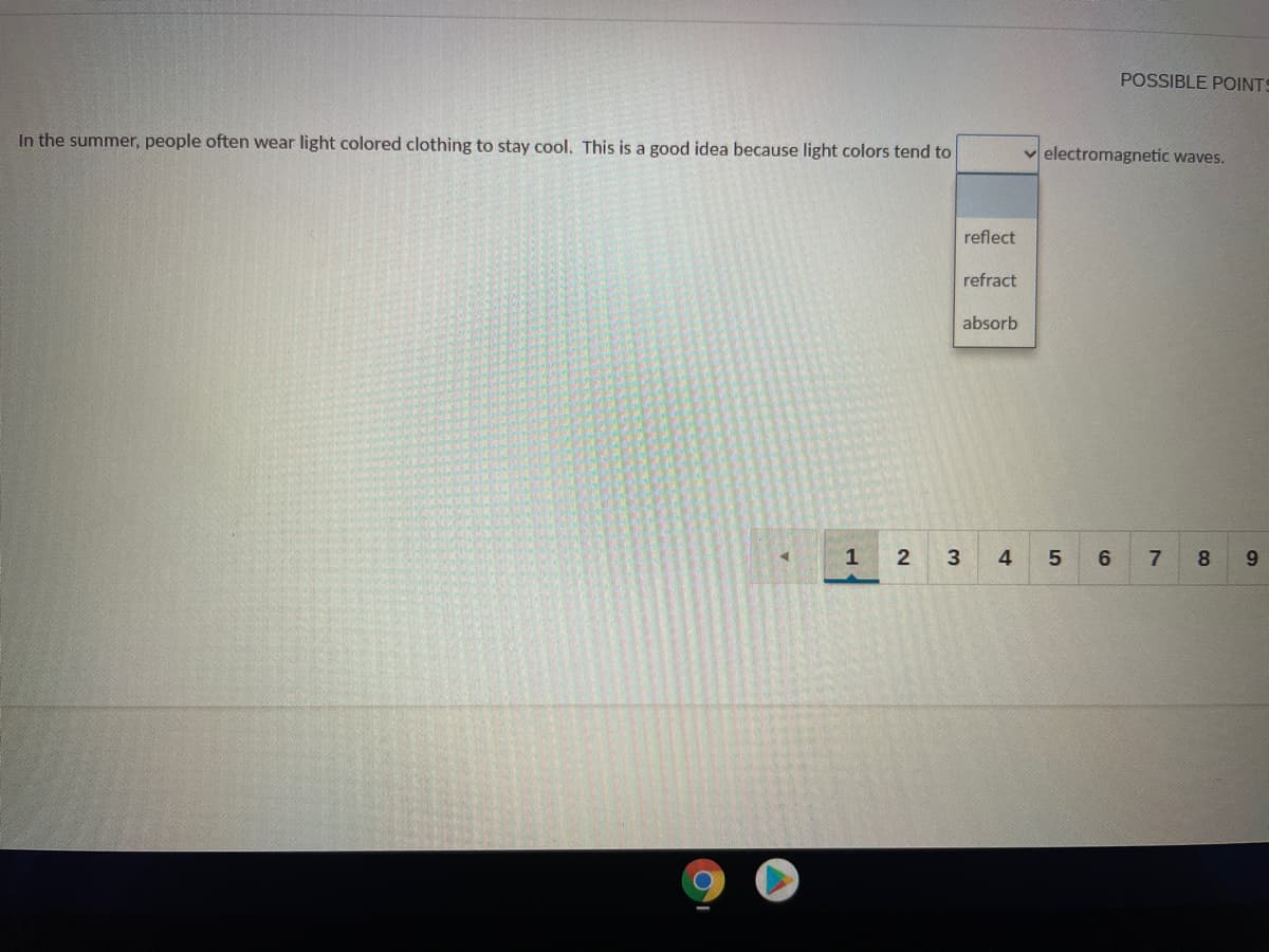POSSIBLE POINTS
In the summer, people often wear light colored clothing to stay cool. This is a good idea because light colors tend to
electromagnetic waves.
reflect
refract
absorb
1
4
7
8.
9.

