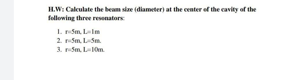 H.W: Calculate the beam size (diameter) at the center of the cavity of the
following three resonators:
1. r-5m, L=1m
2. r-5m, L-5m.
3. r-5m, L=10m.