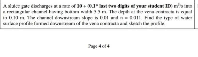 A sluice gate discharges at a rate of 10 + (0.1* last two digits of your student ID) m³/s into
a rectangular channel having bottom width 5.5 m. The depth at the vena contracta is equal
to 0.10 m. The channel downstream slope is 0.01 and n = 0.011. Find the type of water
surface profile formed downstream of the vena contracta and sketch the profile.
Page 4 of 4
