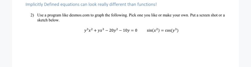Implicitly Defined equations can look really different than functions!
2) Use a program like desmos.com to graph the following. Pick one you like or make your own. Put a screen shot or a
sketch below.
y³x? + yx³ – 20y2 – 10y = 0
sin(x²) = cos(y³)
