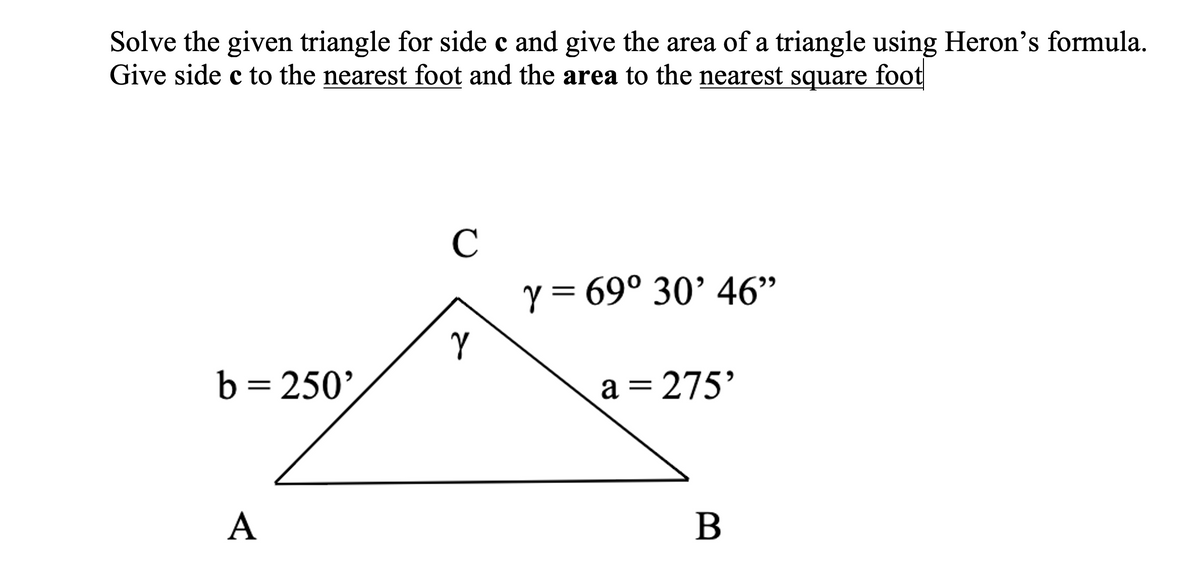 Solve the given triangle for side c and give the area of a triangle using Heron's formula.
Give side c to the nearest foot and the area to the nearest square foot
C
y = 69° 30’ 46"
Y
b= 250',
a = 275'
А
B
