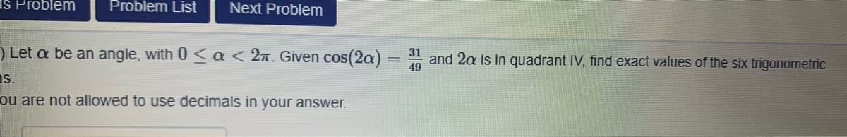 IS Problem
Problem List
Next Problem
) Let a be an angle, with 0 <a< 2n. Given cos(2a)
31
and 2a is in quadrant IV, find exact values of the six trigonometric
49
Is.
ou are not allowed to use decimals in your answer.
