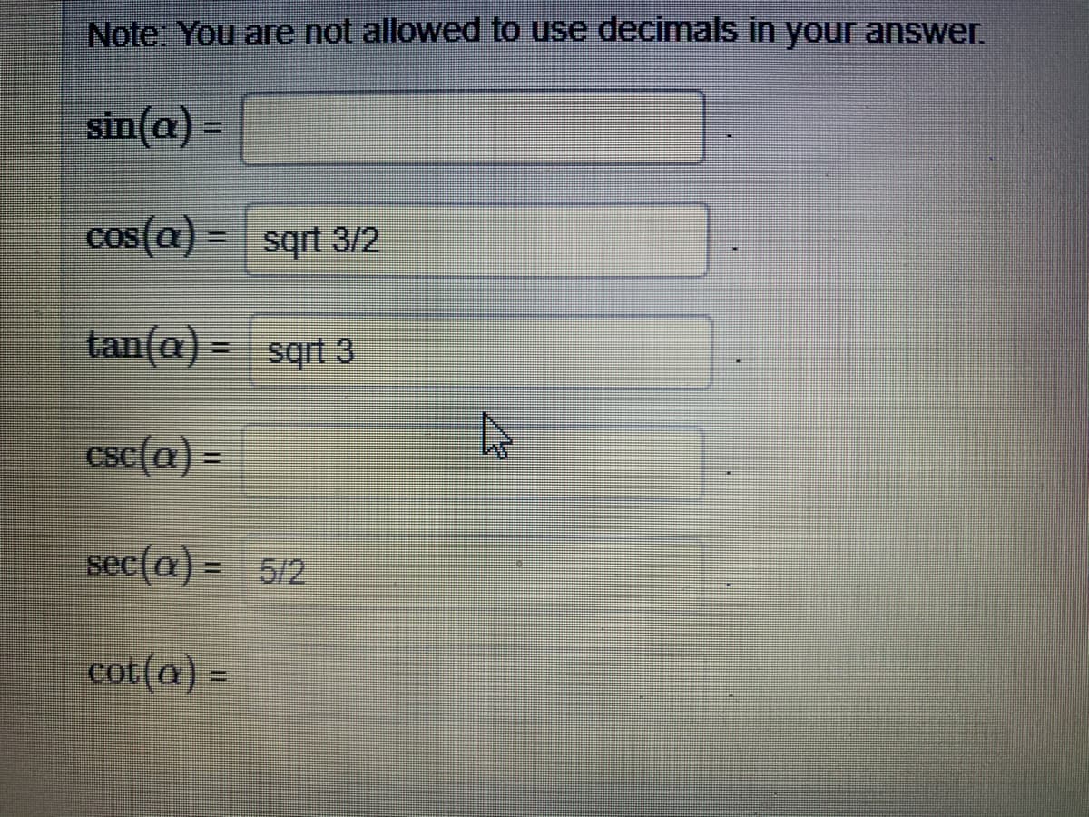 Note: You are not allowed to use decimals in your answer.
sin(a) =
cos(a) = sqrt 3/2
tan(a) = sqrt 3
csc(a) =
sec(a) = 5/2
cot(a) =
