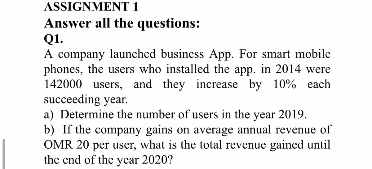 ASSIGNMENT 1
Answer all the questions:
Q1.
A company launched business App. For smart mobile
phones, the users who installed the app. in 2014 were
142000 users, and they increase by 10% each
succeeding year.
a) Determine the number of users in the
b) If the company gains on average annual revenue of
OMR 20 per user, what is the total revenue gained until
the end of the year 2020?
year
2019.
