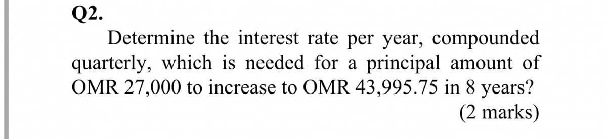 Q2.
Determine the interest rate per year, compounded
quarterly, which is needed for a principal amount of
OMR 27,000 to increase to OMR 43,995.75 in 8 years?
(2 marks)
