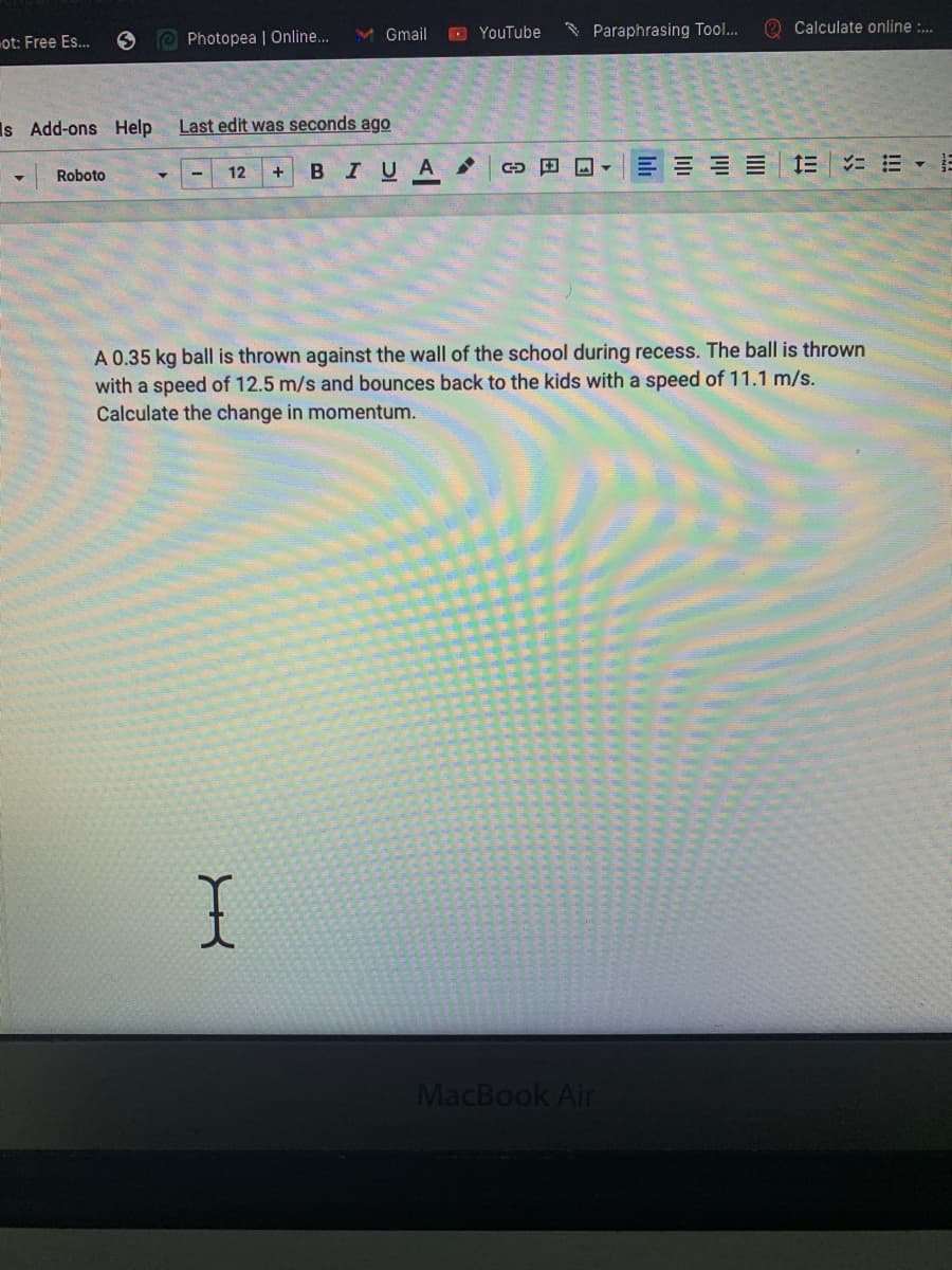 Gmail
D YouTube
* Paraphrasing Tool..
O Calculate online :.
ot: Free Es..
Photopea | Online..
Is Add-ons Help
Last edit was seconds ago
BIUA
E E E E E E
Roboto
12
+
A 0.35 kg ball is thrown against the wall of the school during recess. The ball is thrown
with a speed of 12.5 m/s and bounces back to the kids with a speed of 11.1 m/s.
Calculate the change in momentum.
MacBook Air
