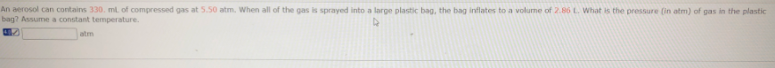 An aerosol can contains 330. ml of compressed gas at 5.50 atm. When all of the gas is sprayed into a large plastic bag, the bag inflates to a volume of 2.86 L. What is the pressure (in atm) of gas in the plastic
bag? Assume a constant temperature.
atm
