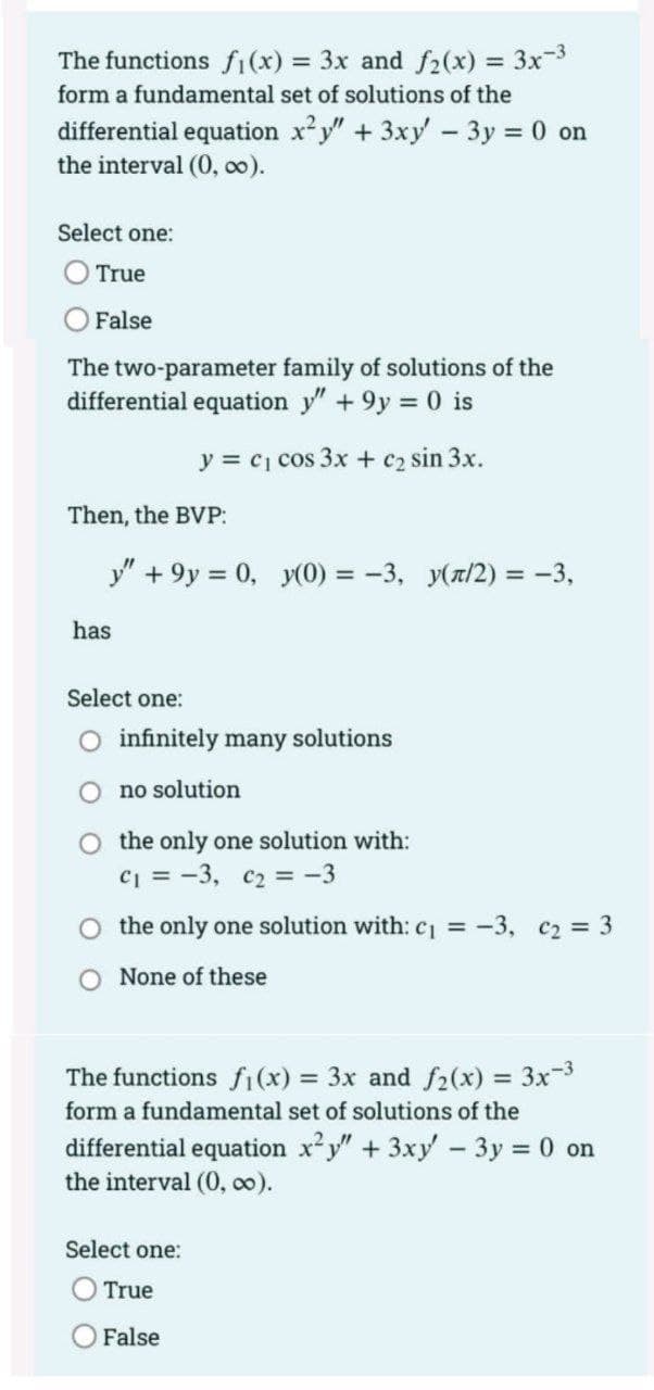 The functions fi(x) = 3x and f2(x) 3x3
form a fundamental set of solutions of the
differential equation x y" + 3xy - 3y = 0 on
the interval (0, o0).
Select one:
True
O False
The two-parameter family of solutions of the
differential equation y" +9y 0 is
y = c1 cos 3x + c2 sin 3x.
Then, the BVP:
y" + 9y = 0, y(0) = -3, y(z/2) = -3,
has
Select one:
infinitely many solutions
no solution
O the only one solution with:
c = -3, c2 = -3
O the only one solution with: c = -3, c2 = 3
O None of these
The functions fi (x) = 3x and f2(x) = 3x-3
form a fundamental set of solutions of the
differential equation xy" +3xy - 3y = 0 on
the interval (0, oo).
%3D
Select one:
True
O False
