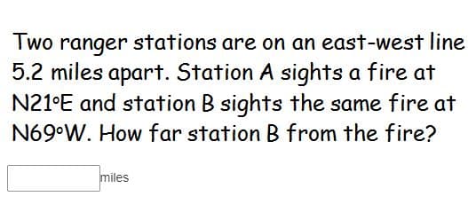 Two ranger stations are on an east-west line
5.2 miles apart. Station A sights a fire at
N21°E and station B sights the same fire at
N69°W. How far station B from the fire?
miles
