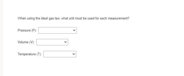 When using the ideal gas law, what unit must be used for each measurement?
Pressure (P):
Volume (V):
Temperature (T):
