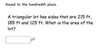 Round to the hundredth place.
A triangular lot has sides that are 215 ft,
185 ft and 125 ft. What is the area of the
lot?
