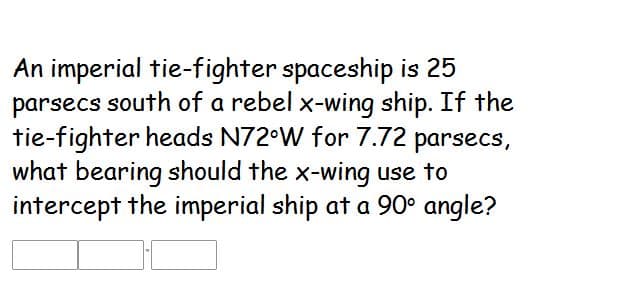 An imperial tie-fighter spaceship is 25
parsecs south of a rebel x-wing ship. If the
tie-fighter heads N72°W for 7.72 parsecs,
what bearing should the x-wing use to
intercept the imperial ship at a 90° angle?
