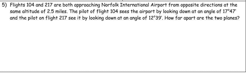 5) Flights 104 and 217 are both approaching Norfolk International Airport from opposite directions at the
same altitude of 2.5 miles. The pilot of flight 104 sees the airport by looking down at an angle of 17°47'
and the pilot on flight 217 see it by looking down at an angle of 12°39'. How far apart are the two planes?
