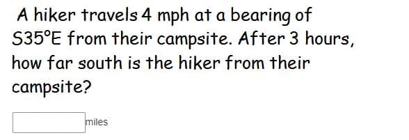 A hiker travels 4 mph at a bearing of
S35°E from their campsite. After 3 hours,
how far south is the hiker from their
campsite?
miles
