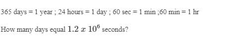 365 days = 1 year ; 24 hours = 1 day ; 60 sec = 1 min :60 min = 1 hr
How many days equal 1.2 x 10° seconds?
