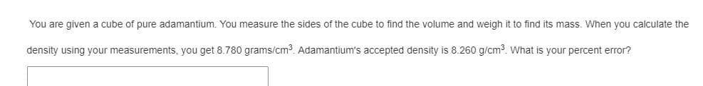You are given a cube of pure adamantium. You measure the sides of the cube to find the volume and weigh it to find its mass. When you calculate the
density using your measurements, you get 8.780 grams/cm³. Adamantium's accepted density is 8.260 g/cm³. What is your percent error?
