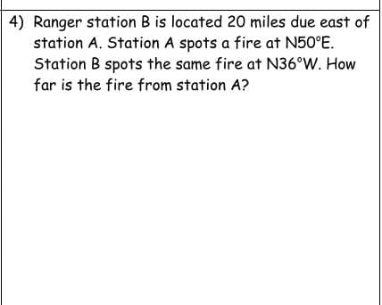 4) Ranger station B is located 20 miles due east of
station A. Station A spots a fire at N50°E.
Station B spots the same fire at N36°W. How
far is the fire from station A?
