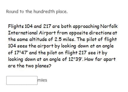 Round to the hundredth place.
Flights 104 and 217 are both approaching Norfolk
International Airport from opposite directions at
the same altitude of 2.5 miles. The pilot of flight
104 sees the airport by looking down at an angle
of 17°47' and the pilot on flight 217 see it by
looking down at an angle of 12°39'. How far apart
are the two planes?
miles
