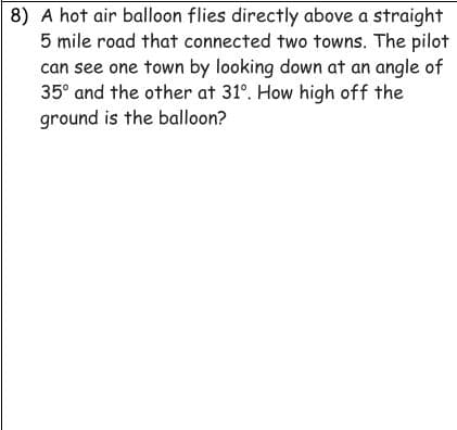 8) A hot air balloon flies directly above a straight
5 mile road that connected two towns. The pilot
can see one town by looking down at an angle of
35° and the other at 31°. How high off the
ground is the balloon?
