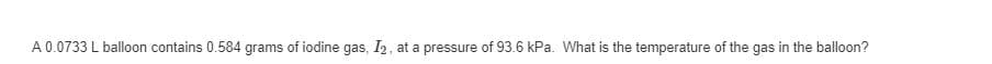 A 0.0733 L balloon contains 0.584 grams of iodine gas, I2, at a pressure of 93.6 kPa. What is the temperature of the gas in the balloon?
