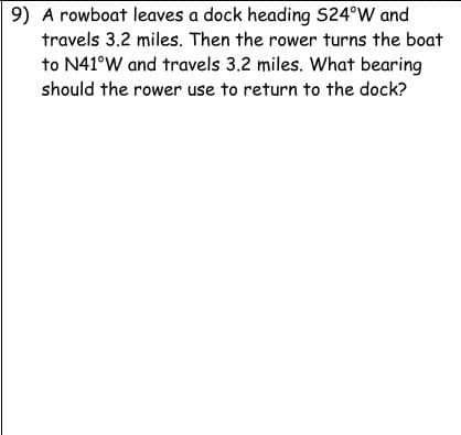 9) A rowboat leaves a dock heading S24°W and
travels 3.2 miles. Then the rower turns the boat
to N41°W and travels 3.2 miles. What bearing
should the rower use to return to the dock?
