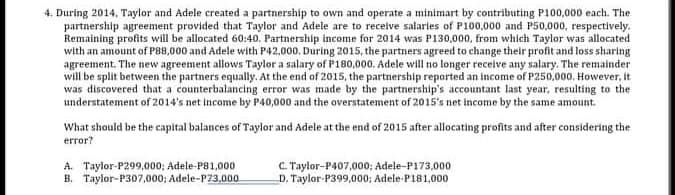 4. During 2014, Taylor and Adele created a partnership to own and operate a minimart by contributing P100,000 each. The
partnership agreement provided that Taylor and Adele are to recelve salaries of P100,000 and P50,000, respectively.
Remaining profits will be allocated 60:40. Partnership income for 2014 was P130,000, from which Taylor was allocated
with an amount of P88,000 and Adele with P42,000. During 2015, the partners agreed to change their profit and loss sharing
agreement. The new agreement allows Taylor a salary of P180,000. Adele will no longer receive any salary. The remainder
will be split between the partners equally. At the end of 2015, the partnership reported an income of P250,000, However, it
was discovered that a counterbalancing error was made by the partnership's accountant last year, resulting to the
understatement of 2014's net income by P40,000 and the overstatement of 2015's net income by the same amount.
What should be the capital balances of Taylor and Adele at the end of 2015 after allocating profits and after considering the
error?
A. Taylor-P299,000; Adele-P81,000
B. Taylor-P307,000; Adele-P23,000
C.Taylor-P407,000; Adele-P173,000
D. Taylor-P399,000; Adele-P181.000
