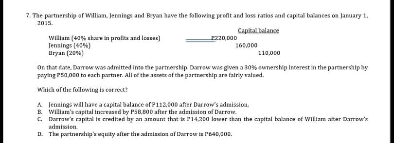 7. The partnership of William, Jennings and Bryan have the following profit and loss ratios and capital balances on January 1,
2015.
Capital balance
William (40% share in profits and losses)
Jennings (40%)
Bryan (20%)
P220,000
160,000
110,000
On that date, Darrow was admitted into the partnership. Darrow was given a 30% ownership interest in the partnership by
paying P50,000 to each partner. All of the assets of the partnership are fairly valued.
Which of the following is correct?
A. Jennings will have a capital balance of P112,000 after Darrow's admission.
B. William's capital increased by P58,800 after the admission of Darrow.
C. Darrow's capital is credited by an amount that is P14,200 lower than the capital balance of William after Darrow's
admission.
D. The partnership's equity after the admission of Darrow is P640,000.
