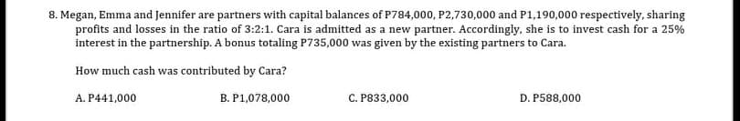 8. Megan, Emma and Jennifer are partners with capital balances of P784,000, P2,730,000 and P1,190,000 respectively, sharing
profits and losses in the ratio of 3:2:1. Cara is admitted as a new partner. Accordingly, she is to invest cash for a 25%
interest in the partnership. A bonus totaling P735,000 was given by the existing partners to Cara.
How much cash was contributed by Cara?
A. P441,000
B. P1,078,000
C. P833,000
D. P588,000
